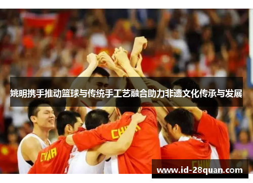 姚明携手推动篮球与传统手工艺融合助力非遗文化传承与发展