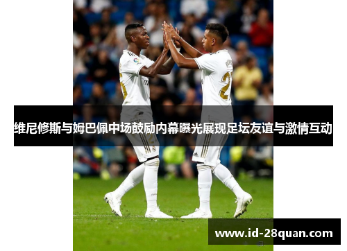 维尼修斯与姆巴佩中场鼓励内幕曝光展现足坛友谊与激情互动